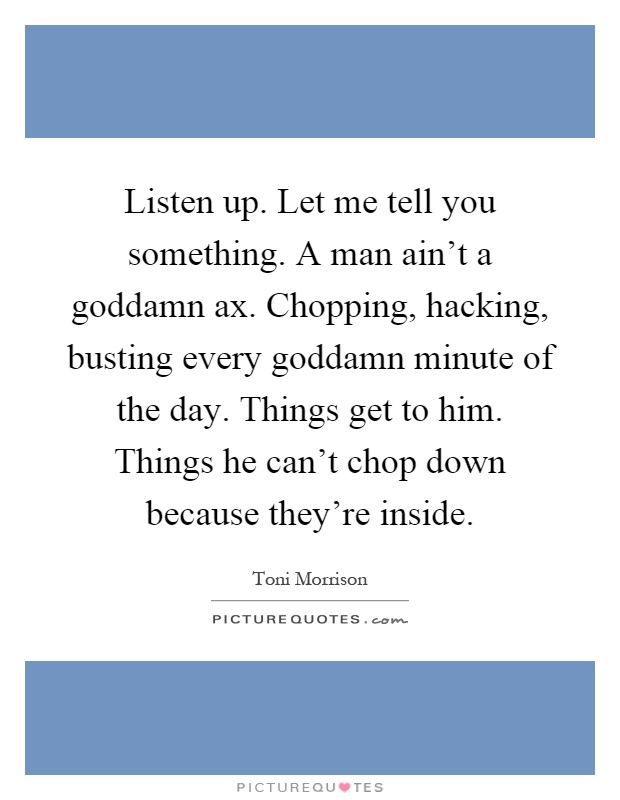 Listen up. Let me tell you something. A man ain't a goddamn ax. Chopping, hacking, busting every goddamn minute of the day. Things get to him. Things he can't chop down because they're inside Picture Quote #1