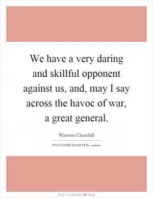 We have a very daring and skillful opponent against us, and, may I say across the havoc of war, a great general Picture Quote #1