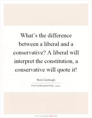 What’s the difference between a liberal and a conservative? A liberal will interpret the constitution, a conservative will quote it! Picture Quote #1