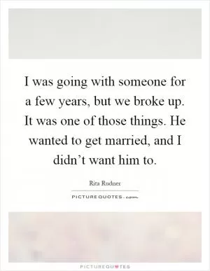 I was going with someone for a few years, but we broke up. It was one of those things. He wanted to get married, and I didn’t want him to Picture Quote #1