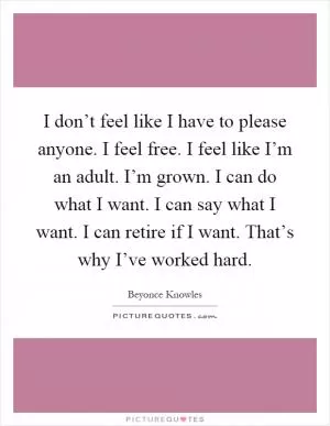 I don’t feel like I have to please anyone. I feel free. I feel like I’m an adult. I’m grown. I can do what I want. I can say what I want. I can retire if I want. That’s why I’ve worked hard Picture Quote #1