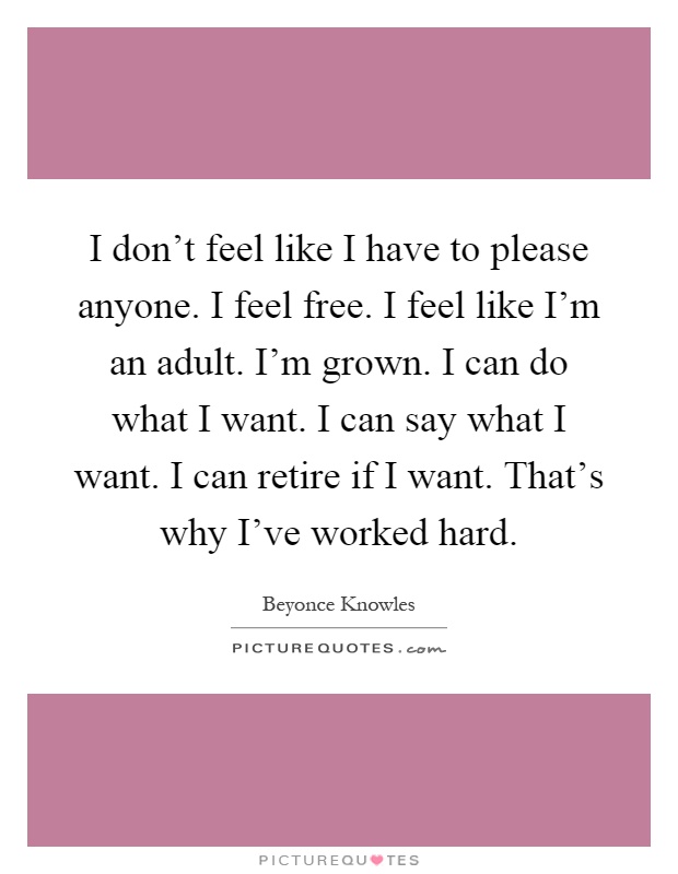 I don't feel like I have to please anyone. I feel free. I feel like I'm an adult. I'm grown. I can do what I want. I can say what I want. I can retire if I want. That's why I've worked hard Picture Quote #1