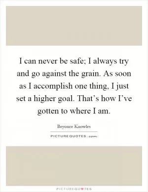 I can never be safe; I always try and go against the grain. As soon as I accomplish one thing, I just set a higher goal. That’s how I’ve gotten to where I am Picture Quote #1