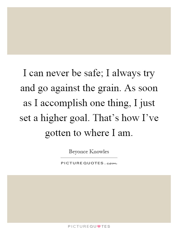 I can never be safe; I always try and go against the grain. As soon as I accomplish one thing, I just set a higher goal. That's how I've gotten to where I am Picture Quote #1