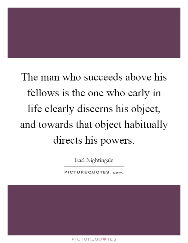 The man who succeeds above his fellows is the one who early in life clearly discerns his object, and towards that object habitually directs his powers Picture Quote #1