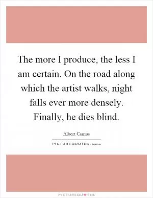 The more I produce, the less I am certain. On the road along which the artist walks, night falls ever more densely. Finally, he dies blind Picture Quote #1