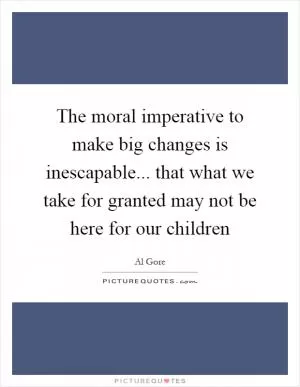 The moral imperative to make big changes is inescapable... that what we take for granted may not be here for our children Picture Quote #1