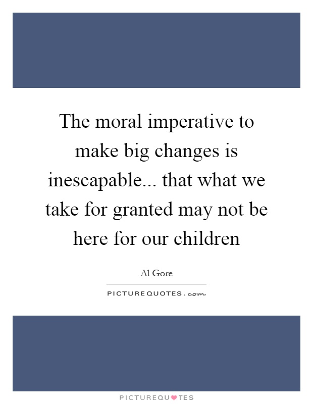 The moral imperative to make big changes is inescapable... that what we take for granted may not be here for our children Picture Quote #1