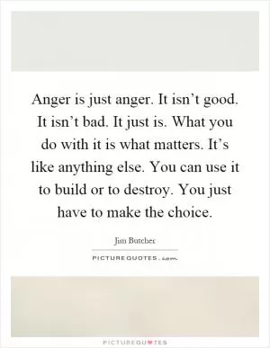 Anger is just anger. It isn’t good. It isn’t bad. It just is. What you do with it is what matters. It’s like anything else. You can use it to build or to destroy. You just have to make the choice Picture Quote #1