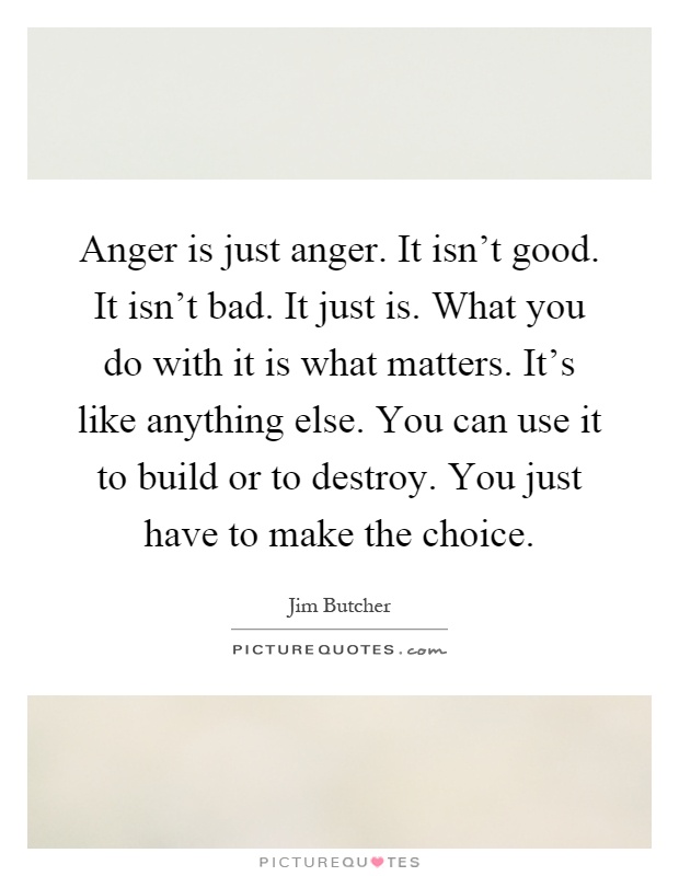Anger is just anger. It isn't good. It isn't bad. It just is. What you do with it is what matters. It's like anything else. You can use it to build or to destroy. You just have to make the choice Picture Quote #1