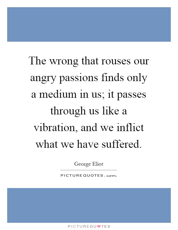 The wrong that rouses our angry passions finds only a medium in us; it passes through us like a vibration, and we inflict what we have suffered Picture Quote #1