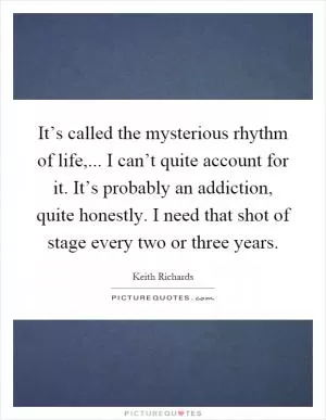 It’s called the mysterious rhythm of life,... I can’t quite account for it. It’s probably an addiction, quite honestly. I need that shot of stage every two or three years Picture Quote #1