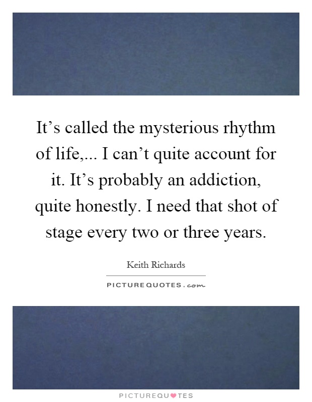 It's called the mysterious rhythm of life,... I can't quite account for it. It's probably an addiction, quite honestly. I need that shot of stage every two or three years Picture Quote #1