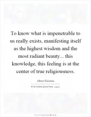 To know what is impenetrable to us really exists, manifesting itself as the highest wisdom and the most radiant beauty... this knowledge, this feeling is at the center of true religiousness Picture Quote #1