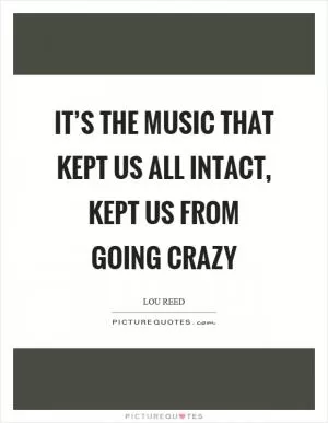 It’s the music that kept us all intact, kept us from going crazy Picture Quote #1