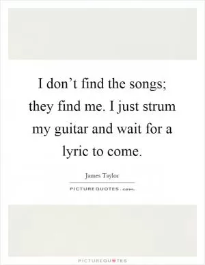 I don’t find the songs; they find me. I just strum my guitar and wait for a lyric to come Picture Quote #1