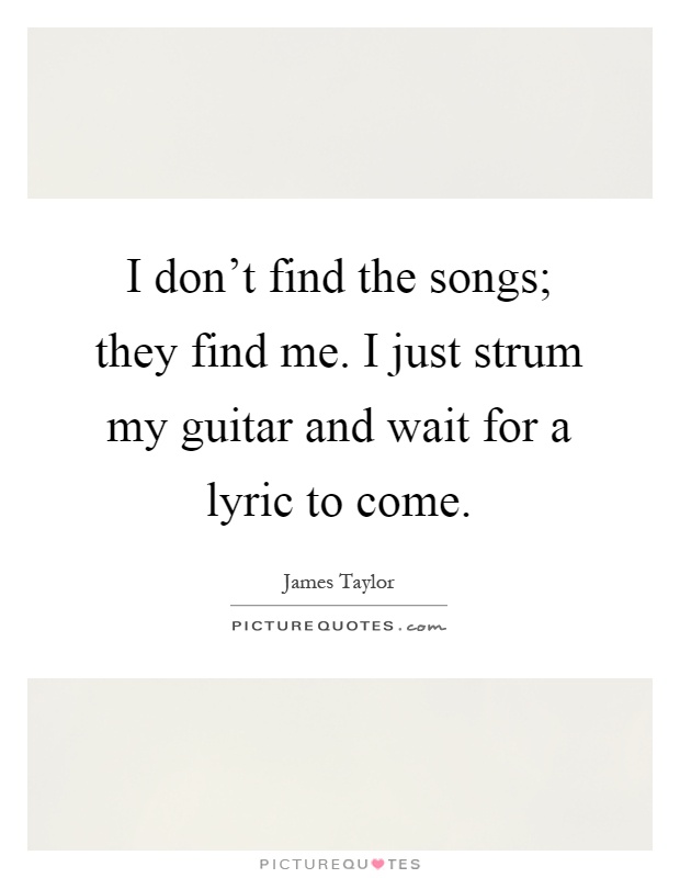 I don't find the songs; they find me. I just strum my guitar and wait for a lyric to come Picture Quote #1