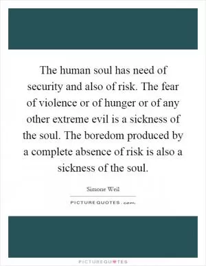 The human soul has need of security and also of risk. The fear of violence or of hunger or of any other extreme evil is a sickness of the soul. The boredom produced by a complete absence of risk is also a sickness of the soul Picture Quote #1