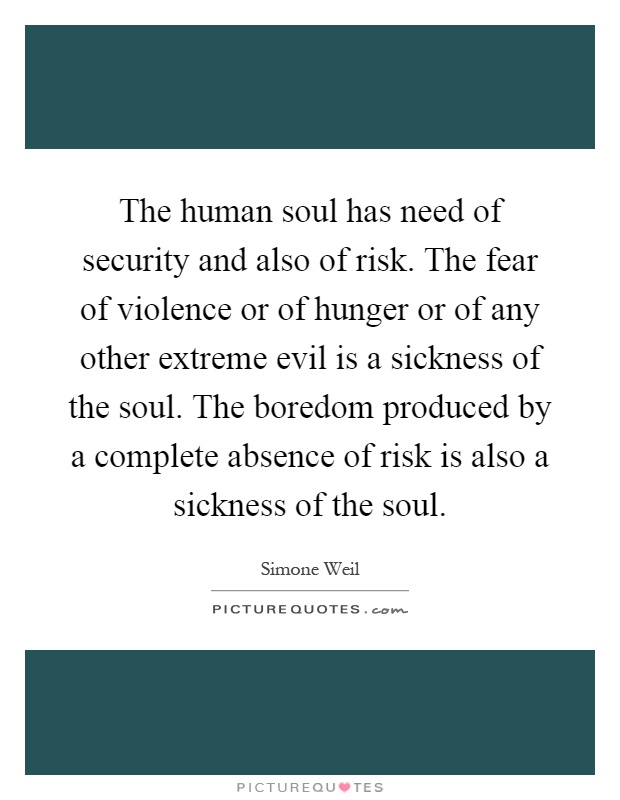 The human soul has need of security and also of risk. The fear of violence or of hunger or of any other extreme evil is a sickness of the soul. The boredom produced by a complete absence of risk is also a sickness of the soul Picture Quote #1