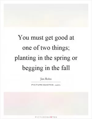 You must get good at one of two things; planting in the spring or begging in the fall Picture Quote #1