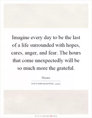 Imagine every day to be the last of a life surrounded with hopes, cares, anger, and fear. The hours that come unexpectedly will be so much more the grateful Picture Quote #1