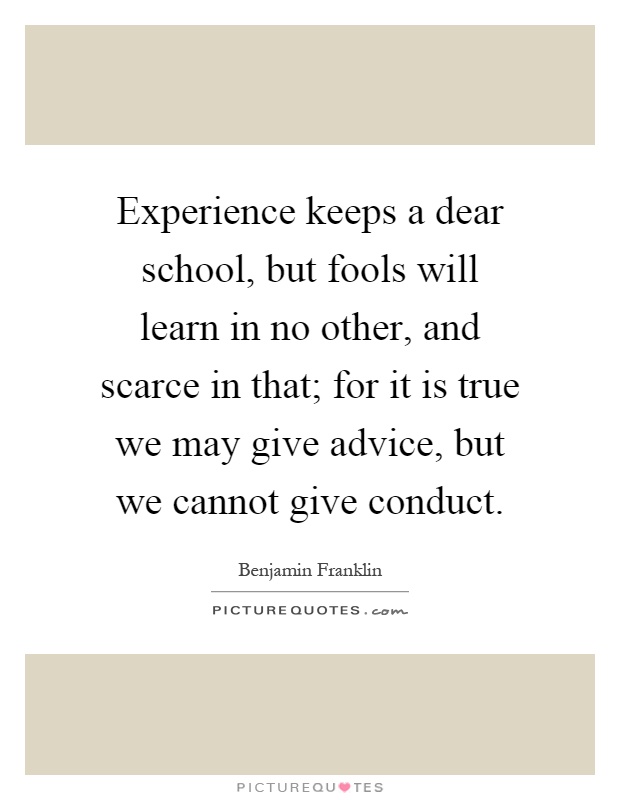 Experience keeps a dear school, but fools will learn in no other, and scarce in that; for it is true we may give advice, but we cannot give conduct Picture Quote #1