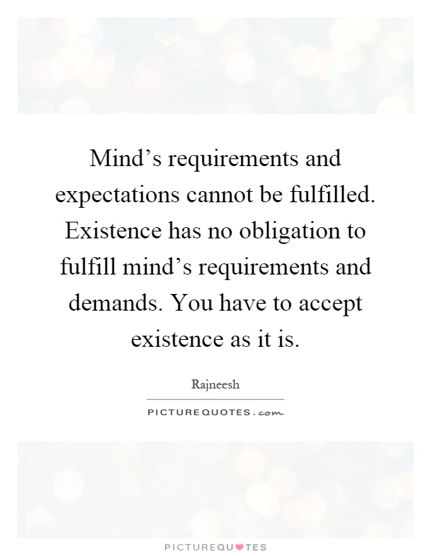 Mind's requirements and expectations cannot be fulfilled. Existence has no obligation to fulfill mind's requirements and demands. You have to accept existence as it is Picture Quote #1