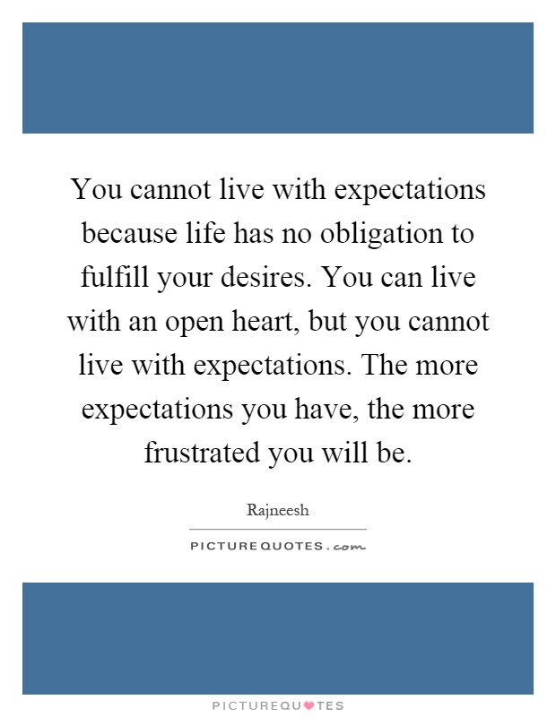 You cannot live with expectations because life has no obligation to fulfill your desires. You can live with an open heart, but you cannot live with expectations. The more expectations you have, the more frustrated you will be Picture Quote #1