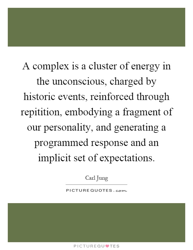A complex is a cluster of energy in the unconscious, charged by historic events, reinforced through repitition, embodying a fragment of our personality, and generating a programmed response and an implicit set of expectations Picture Quote #1