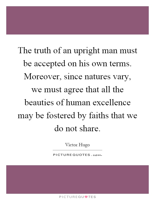 The truth of an upright man must be accepted on his own terms. Moreover, since natures vary, we must agree that all the beauties of human excellence may be fostered by faiths that we do not share Picture Quote #1