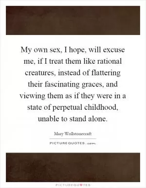 My own sex, I hope, will excuse me, if I treat them like rational creatures, instead of flattering their fascinating graces, and viewing them as if they were in a state of perpetual childhood, unable to stand alone Picture Quote #1