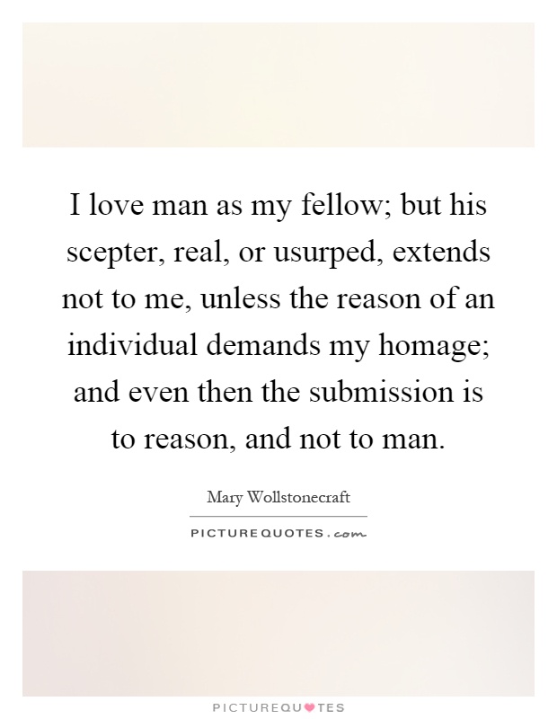 I love man as my fellow; but his scepter, real, or usurped, extends not to me, unless the reason of an individual demands my homage; and even then the submission is to reason, and not to man Picture Quote #1