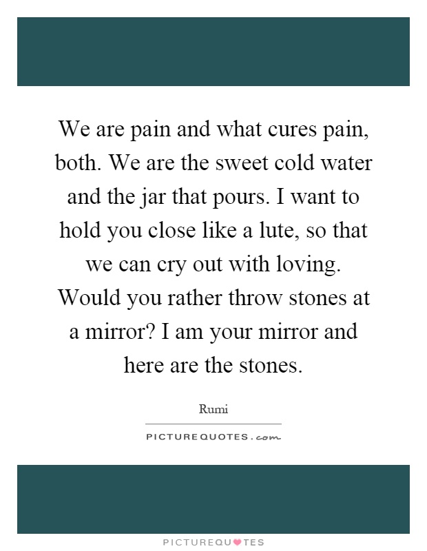 We are pain and what cures pain, both. We are the sweet cold water and the jar that pours. I want to hold you close like a lute, so that we can cry out with loving. Would you rather throw stones at a mirror? I am your mirror and here are the stones Picture Quote #1