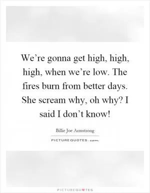 We’re gonna get high, high, high, when we’re low. The fires burn from better days. She scream why, oh why? I said I don’t know! Picture Quote #1
