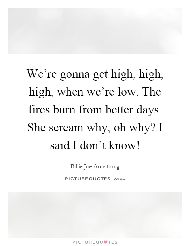 We're gonna get high, high, high, when we're low. The fires burn from better days. She scream why, oh why? I said I don't know! Picture Quote #1