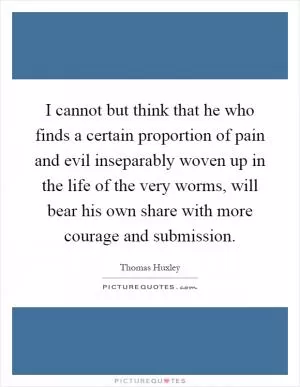 I cannot but think that he who finds a certain proportion of pain and evil inseparably woven up in the life of the very worms, will bear his own share with more courage and submission Picture Quote #1