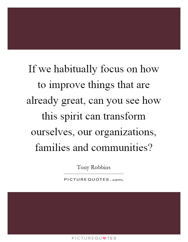 If we habitually focus on how to improve things that are already great, can you see how this spirit can transform ourselves, our organizations, families and communities? Picture Quote #1