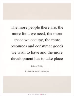 The more people there are, the more food we need, the more space we occupy, the more resources and consumer goods we wish to have and the more development has to take place Picture Quote #1