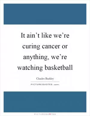 It ain’t like we’re curing cancer or anything, we’re watching basketball Picture Quote #1