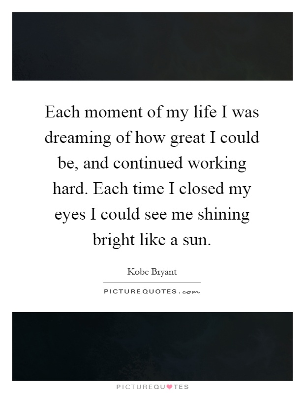 Each moment of my life I was dreaming of how great I could be, and continued working hard. Each time I closed my eyes I could see me shining bright like a sun Picture Quote #1