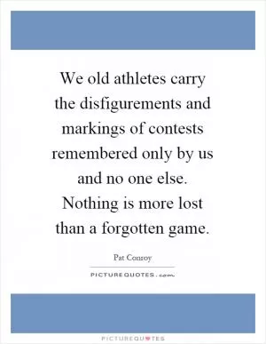We old athletes carry the disfigurements and markings of contests remembered only by us and no one else. Nothing is more lost than a forgotten game Picture Quote #1