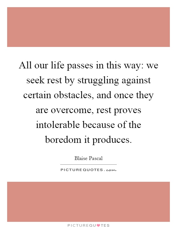 All our life passes in this way: we seek rest by struggling against certain obstacles, and once they are overcome, rest proves intolerable because of the boredom it produces Picture Quote #1