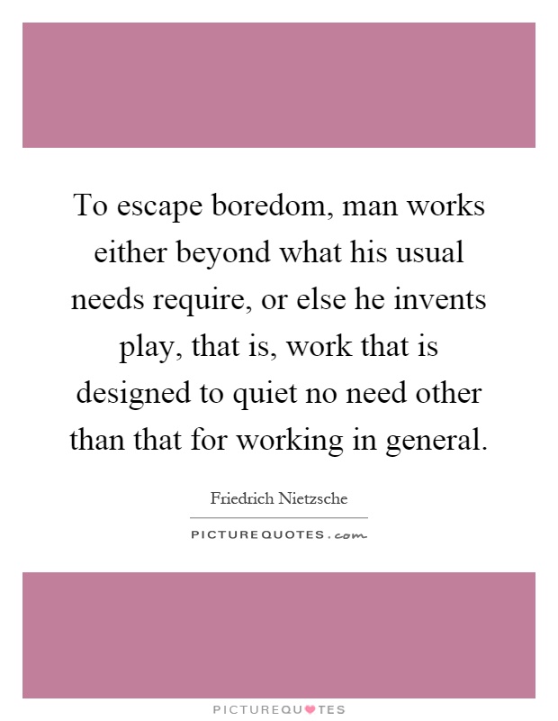 To escape boredom, man works either beyond what his usual needs require, or else he invents play, that is, work that is designed to quiet no need other than that for working in general Picture Quote #1