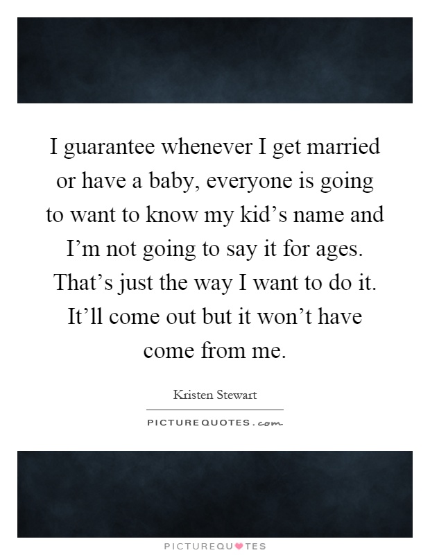 I guarantee whenever I get married or have a baby, everyone is going to want to know my kid's name and I'm not going to say it for ages. That's just the way I want to do it. It'll come out but it won't have come from me Picture Quote #1