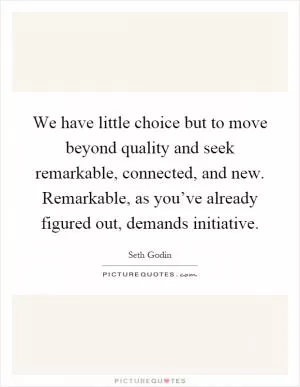 We have little choice but to move beyond quality and seek remarkable, connected, and new. Remarkable, as you’ve already figured out, demands initiative Picture Quote #1