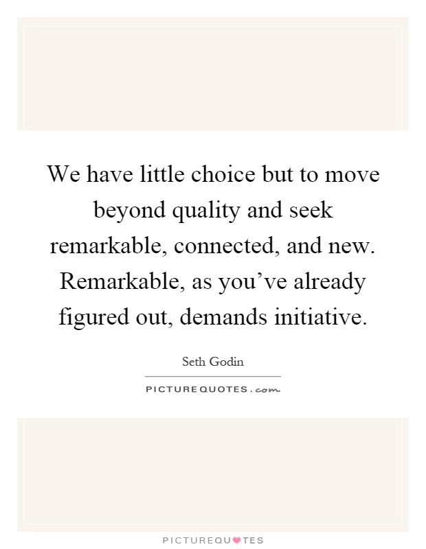 We have little choice but to move beyond quality and seek remarkable, connected, and new. Remarkable, as you've already figured out, demands initiative Picture Quote #1