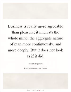 Business is really more agreeable than pleasure; it interests the whole mind, the aggregate nature of man more continuously, and more deeply. But it does not look as if it did Picture Quote #1