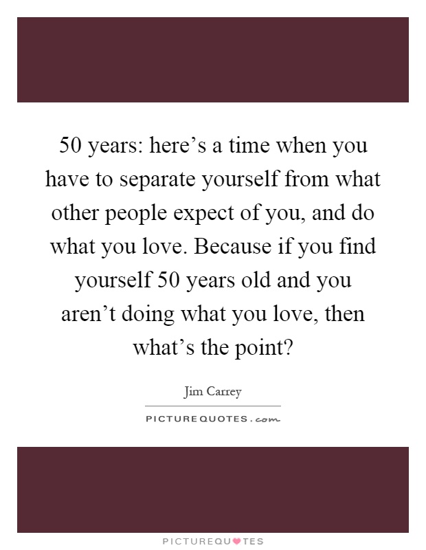 50 years: here's a time when you have to separate yourself from what other people expect of you, and do what you love. Because if you find yourself 50 years old and you aren't doing what you love, then what's the point? Picture Quote #1