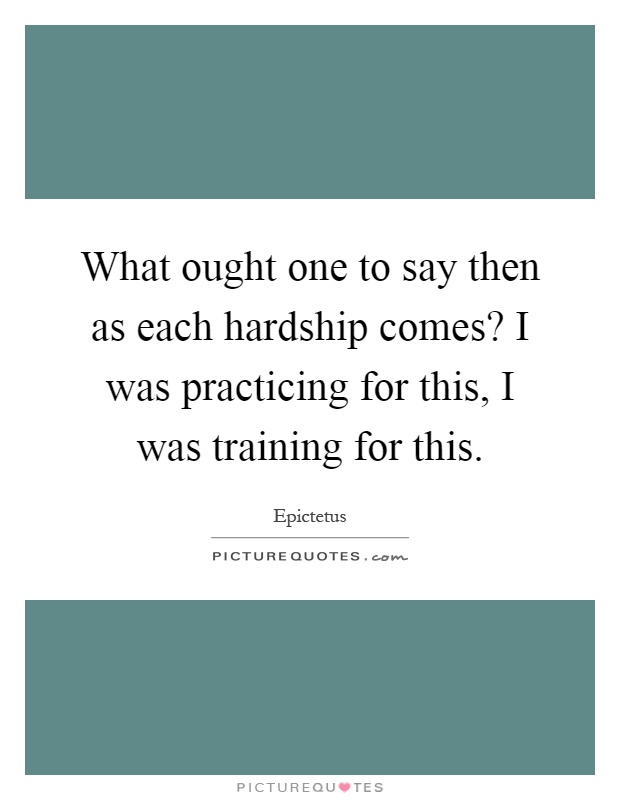 What ought one to say then as each hardship comes? I was practicing for this, I was training for this Picture Quote #1