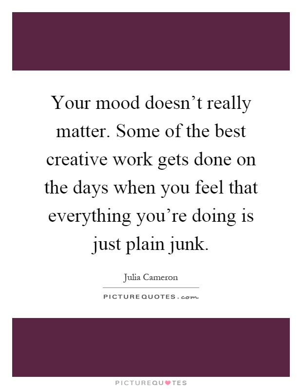 Your mood doesn't really matter. Some of the best creative work gets done on the days when you feel that everything you're doing is just plain junk Picture Quote #1